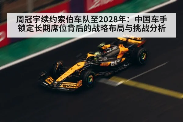 周冠宇续约索伯车队至2028年:中国车手锁定长期席位背后的战略布局与挑战分析