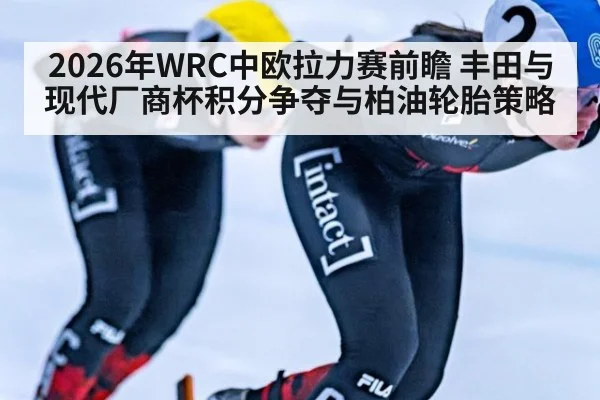 2026年WRC中欧拉力赛前瞻 丰田与现代厂商杯积分争夺与柏油轮胎策略